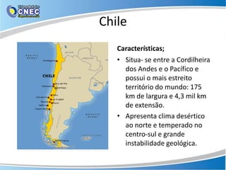 Chile
   Características;
   • Situa- se entre a Cordilheira
     dos Andes e o Pacífico e
     possui o mais estreito
     território do mundo: 175
     km de largura e 4,3 mil km
     de extensão.
   • Apresenta clima desértico
     ao norte e temperado no
     centro-sul e grande
     instabilidade geológica.
 
