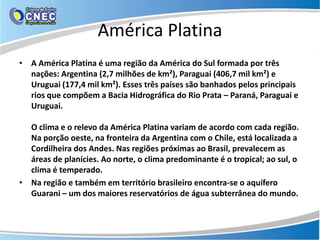 América Platina
• A América Platina é uma região da América do Sul formada por três
  nações: Argentina (2,7 milhões de km²), Paraguai (406,7 mil km²) e
  Uruguai (177,4 mil km²). Esses três países são banhados pelos principais
  rios que compõem a Bacia Hidrográfica do Rio Prata – Paraná, Paraguai e
  Uruguai.

  O clima e o relevo da América Platina variam de acordo com cada região.
  Na porção oeste, na fronteira da Argentina com o Chile, está localizada a
  Cordilheira dos Andes. Nas regiões próximas ao Brasil, prevalecem as
  áreas de planícies. Ao norte, o clima predominante é o tropical; ao sul, o
  clima é temperado.
• Na região e também em território brasileiro encontra-se o aquífero
  Guarani – um dos maiores reservatórios de água subterrânea do mundo.
 
