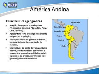 América Andina
Características geográficas
•   A região é composta por seis países
    (Venezuela / Colômbia / Equador / Peru /
    Chile / Bolívia) .
•   Apresentam forte presença do elemento
    indígena na população;.
•   São exportadores de gêneros primários
    importante fonte de capacitação de
    recursos.
•   São instáveis do ponto de vista geológico
    e social, sendo marcados por vulcões e
    terremotos, graves instabilidades sociais
    e presença de grupos guerrilheiros e de
    grupos ligados ao narcotráfico.
 