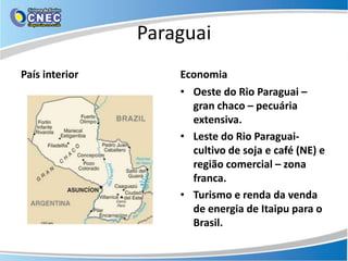 Paraguai
País interior       Economia
                    • Oeste do Rio Paraguai –
                      gran chaco – pecuária
                      extensiva.
                    • Leste do Rio Paraguai-
                      cultivo de soja e café (NE) e
                      região comercial – zona
                      franca.
                    • Turismo e renda da venda
                      de energia de Itaipu para o
                      Brasil.
 
