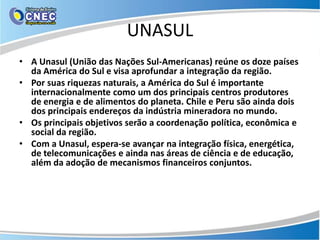 UNASUL
• A Unasul (União das Nações Sul-Americanas) reúne os doze países
  da América do Sul e visa aprofundar a integração da região.
• Por suas riquezas naturais, a América do Sul é importante
  internacionalmente como um dos principais centros produtores
  de energia e de alimentos do planeta. Chile e Peru são ainda dois
  dos principais endereços da indústria mineradora no mundo.
• Os principais objetivos serão a coordenação política, econômica e
  social da região.
• Com a Unasul, espera-se avançar na integração física, energética,
  de telecomunicações e ainda nas áreas de ciência e de educação,
  além da adoção de mecanismos financeiros conjuntos.
 