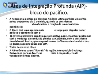 Área de Integração Profunda (AIP)-
             bloco do pacífico.
• A hegemonia política do Brasil na América Latina ganhará um contra-
  ponto de peso no dia 2 de maio, quando os presidentes de Peru, Chile,
  México e Colômbia vão oficializar a criação de um novo bloco
  econômico: A Área de Integração Profunda (AIP), ou "bloco do Pacífico“.
• O bloco terá uma agenda mais “liberal” e surge para disputar poder
  político e econômico com o Brasil e o MERCOSUL.
• O governo brasileiro acredita que a iniciativa pode encontrar problemas
  com a mudança da condução política da Colômbia, com o presidente
  Juan Manuel Santos, que reaproximou-se da Venezuela e também tem
  se distanciado um pouco dos EUA
• Todos deste novo bloco têm tratados com os EUA, exceto a Colômbia.
• A AIP reúne os países "liberais" da região, em oposição à Aliança
  Bolivariana para as Américas (Alba), mais à esquerda, cria do
  venezuelano Hugo Chávez.
 