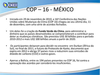 COP – 16 - MÉXICO
• Iniciada em 29 de novembro de 2010, a 16ª Conferência das Nações
  Unidas sobre Mudanças do Clima (COP 16) chegou ao seu último dia, 11
  de dezembro, com uma série de acordos fechados.

• Um deles foi a criação do Fundo Verde do Clima, para administrar o
  dinheiro que os países desenvolvidos se comprometeram a contribuir para
  deter as mudanças climáticas. São previstos US$ 30 bilhões para o período
  2010-2012 e mais US$ 100 bilhões anuais a partir de 2020.

•   Os participantes deixaram para decidir no encontro em Durban (África do
    Sul), no final de 2011, o futuro do Protocolo de Kyoto, documento que
    expira em 2012 e obriga 37 países ricos a reduzirem suas emissões de
    dióxido de carbono (CO2) e outros gases.

• Apenas a Bolívia, entre os 194 países presentes na COP 16, foi contra a
  aprovação dos acordos por considerá-los insuficientes.
 