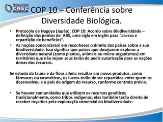 COP 10 – Conferência sobre
            Diversidade Biológica.
• Protocolo de Nagoya (Japão), COP 10: Acordo sobre Biodiversidade –
  definição dos pontos de ABS, uma sigla em inglês para “acesso e
  repartição de benefícios”.
• As nações concordaram em reconhecer o direito dos países sobre a sua
  biodiversidade. Isso significa que países que desejarem explorar a
  diversidade natural (como plantas, animais ou micro-organismos) em
  territórios que não sejam seus terão de pedir autorização para as nações
  donas dos recursos.

Se estudo da fauna e da flora alheia resultar em novos produtos, como
   fármacos ou cosméticos, os lucros terão de ser repartidos entre quem os
   desenvolveu e o país de origem do recurso, conforme contrato prévio.

• Se houver comunidades que utilizem os recursos genéticos
  tradicionalmente, como tribos indígenas, elas também terão direito de
  receber royalties pela exploração comercial da biodiversidade.
 