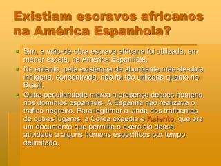 Existiam escravos africanos
na América Espanhola?
 Sim, a mão-de-obra escrava africana foi utilizada, em
  menor escala, na América Espanhola.
 No entanto, pela existência de abundante mão-de-obra
  indígena, concentrada, não foi tão utilizada quanto no
  Brasil.
 Outra peculiaridade marca a presença desses homens
  nos domínios espanhóis. A Espanha não realizava o
  tráfico negreiro. Para legitimar a vinda dos traficantes
  de outros lugares, a Coroa expedia o Asiento, que era
  um documento que permitia o exercício dessa
  atividade a alguns homens específicos por tempo
  delimitado.
 