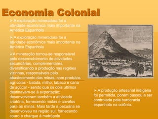 Economia Colonial
  A exploração mineradora foi a
 atividade econômica mais importante na
 América Espanhola
  A exploração mineradora foi a
 atividade econômica mais importante na
 América Espanhola
 A mineração tornou-se responsável
 pelo desenvolvimento de atividades
 secundárias, complementares,
 diversificando a produção nas regiões
 vizinhas, responsáveis pelo
 abastecimento das minas, com produtos
 agrícolas - batata, milho, tabaco e cana
 de açúcar - sendo que os dois últimos
 destinavam-se à exportação;                 A produção artesanal indígena
 desenvolveram também a atividade           foi permitida, porém passou a ser
 criatória, fornecendo mulas e cavalos      controlada pela burocracia
 para as minas. Mais tarde a pecuária se    espanhola na colônia.
 desenvolveu na região sul, fornecendo
 couro e charque à metrópole
 