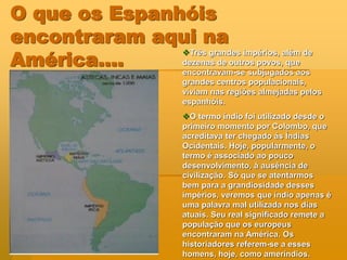 O que os Espanhóis
encontraram aqui na
América....
               Três grandes impérios, além de
               dezenas de outros povos, que
               encontravam-se subjugados aos
                          grandes centros populacionais,
                          viviam nas regiões almejadas pelos
                          espanhóis.
                          O termo índio foi utilizado desde o
                          primeiro momento por Colombo, que
                          acreditava ter chegado ás Índias
                          Ocidentais. Hoje, popularmente, o
                          termo é associado ao pouco
                          desenvolvimento, à ausência de
                          civilização. Só que se atentarmos
                          bem para a grandiosidade desses
                          impérios, veremos que índio apenas é
                          uma palavra mal utilizada nos dias
                          atuais. Seu real significado remete a
                          população que os europeus
                          encontraram na América. Os
                          historiadores referem-se a esses
                          homens, hoje, como ameríndios.
 