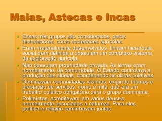 Maias, Astecas e Incas
  Esses três grupos são considerados, pelos
   historiadores, como sociedades agrícolas.
  Eram materialmente desenvolvidos, tinham hierarquia
   social bem definida e possuíam um complexo sistema
   de exploração agrícola.
  Não possuíam propriedade privada. As terras eram,
   normalmente, da comunidade. O Estado controlava a
   produção das aldeias, coordenando as obras coletivas.
  Dominavam comunidades vizinhas, exigindo tributos e
   prestação de serviços, como a mita, que era um
   trabalho coletivo obrigatório para o grupo dominante.
  Politeístas, acreditavam em vários deuses,
   normalmente associados a natureza. Para eles,
   política e religião caminhavam juntas.
 