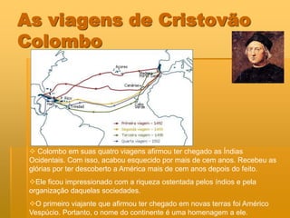 As viagens de Cristovão
Colombo




  Colombo em suas quatro viagens afirmou ter chegado as Índias
 Ocidentais. Com isso, acabou esquecido por mais de cem anos. Recebeu as
 glórias por ter descoberto a América mais de cem anos depois do feito.
 Ele ficou impressionado com a riqueza ostentada pelos índios e pela
 organização daquelas sociedades.
 O primeiro viajante que afirmou ter chegado em novas terras foi Américo
 Vespúcio. Portanto, o nome do continente é uma homenagem a ele.
 