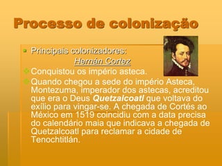 Processo de colonização
  Principais colonizadores:
               Hernán Cortez
 Conquistou os império asteca.
 Quando chegou a sede do império Asteca,
   Montezuma, imperador dos astecas, acreditou
   que era o Deus Quetzalcoatl que voltava do
   exílio para vingar-se. A chegada de Cortés ao
   México em 1519 coincidiu com a data precisa
   do calendário maia que indicava a chegada de
   Quetzalcoatl para reclamar a cidade de
   Tenochtitlán.
 