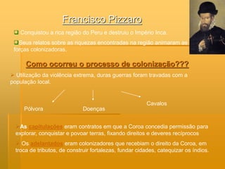 Francisco Pizzaro
  Conquistou a rica região do Peru e destruiu o Império Inca.
 Seus relatos sobre as riquezas encontradas na região animaram as
 forças colonizadoras.

      Como ocorreu o processo de colonização???
 Utilização da violência extrema, duras guerras foram travadas com a
população local.


                                                        Cavalos
     Pólvora                  Doenças


  As capitulações eram contratos em que a Coroa concedia permissão para
  explorar, conquistar e povoar terras, fixando direitos e deveres recíprocos
   Os adelantados eram colonizadores que recebiam o direito da Coroa, em
  troca de tributos, de construir fortalezas, fundar cidades, catequizar os índios.
 