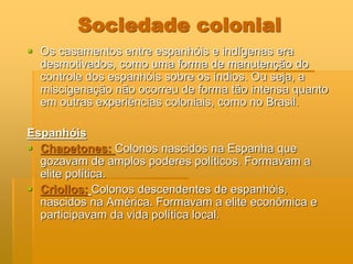 Sociedade colonial
 Os casamentos entre espanhóis e indígenas era
  desmotivados, como uma forma de manutenção do
  controle dos espanhóis sobre os índios. Ou seja, a
  miscigenação não ocorreu de forma tão intensa quanto
  em outras experiências coloniais, como no Brasil.

Espanhóis
 Chapetones: Colonos nascidos na Espanha que
  gozavam de amplos poderes políticos. Formavam a
  elite política.
 Criollos: Colonos descendentes de espanhóis,
  nascidos na América. Formavam a elite econômica e
  participavam da vida política local.
 