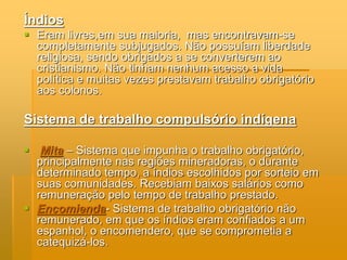 Índios
 Eram livres,em sua maioria, mas encontravam-se
  completamente subjugados. Não possuíam liberdade
  religiosa, sendo obrigados a se converterem ao
  cristianismo. Não tinham nenhum acesso a vida
  política e muitas vezes prestavam trabalho obrigatório
  aos colonos.

Sistema de trabalho compulsório indígena

 Mita – Sistema que impunha o trabalho obrigatório,
  principalmente nas regiões mineradoras, o durante
  determinado tempo, a índios escolhidos por sorteio em
  suas comunidades. Recebiam baixos salários como
  remuneração pelo tempo de trabalho prestado.
 Encomienda- Sistema de trabalho obrigatório não
  remunerado, em que os índios eram confiados a um
  espanhol, o encomendero, que se comprometia a
  catequizá-los.
 