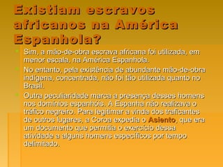 Sim, a mão-de-obra escrava africana foi utilizada, emSim, a mão-de-obra escrava africana foi utilizada, em
menor escala, na América Espanhola.menor escala, na América Espanhola.
 No entanto, pela existência de abundante mão-de-obraNo entanto, pela existência de abundante mão-de-obra
indígena, concentrada, não foi tão utilizada quanto noindígena, concentrada, não foi tão utilizada quanto no
Brasil.Brasil.
 Outra peculiaridade marca a presença desses homensOutra peculiaridade marca a presença desses homens
nos domínios espanhóis. A Espanha não realizava onos domínios espanhóis. A Espanha não realizava o
tráfico negreiro. Para legitimar a vinda dos traficantestráfico negreiro. Para legitimar a vinda dos traficantes
de outros lugares, a Coroa expedia ode outros lugares, a Coroa expedia o AsientoAsiento, que era, que era
um documento que permitia o exercício dessaum documento que permitia o exercício dessa
atividade a alguns homens específicos por tempoatividade a alguns homens específicos por tempo
delimitado.delimitado.
Existiam escravosExistiam escravos
africanos na Américaafricanos na América
Espanhola?Espanhola?
 