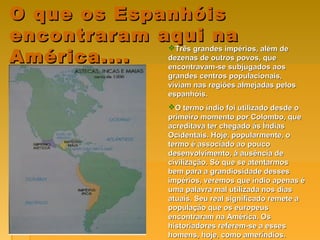 O que os EspanhóisO que os Espanhóis
encontraram aqui naencontraram aqui na
América....América....
Três grandes impérios, além deTrês grandes impérios, além de
dezenas de outros povos, quedezenas de outros povos, que
encontravam-se subjugados aosencontravam-se subjugados aos
grandes centros populacionais,grandes centros populacionais,
viviam nas regiões almejadas pelosviviam nas regiões almejadas pelos
espanhóis.espanhóis.
O termo índio foi utilizado desde oO termo índio foi utilizado desde o
primeiro momento por Colombo, queprimeiro momento por Colombo, que
acreditava ter chegado ás Índiasacreditava ter chegado ás Índias
Ocidentais. Hoje, popularmente, oOcidentais. Hoje, popularmente, o
termo é associado ao poucotermo é associado ao pouco
desenvolvimento, à ausência dedesenvolvimento, à ausência de
civilização. Só que se atentarmoscivilização. Só que se atentarmos
bem para a grandiosidade dessesbem para a grandiosidade desses
impérios, veremos que índio apenas éimpérios, veremos que índio apenas é
uma palavra mal utilizada nos diasuma palavra mal utilizada nos dias
atuais. Seu real significado remete aatuais. Seu real significado remete a
população que os europeuspopulação que os europeus
encontraram na América. Osencontraram na América. Os
historiadores referem-se a esseshistoriadores referem-se a esses
homens, hoje, como ameríndios.homens, hoje, como ameríndios.
 