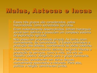Maias, Astecas e IncasMaias, Astecas e Incas
 Esses três grupos são considerados, pelosEsses três grupos são considerados, pelos
historiadores, como sociedades agrícolas.historiadores, como sociedades agrícolas.
 Eram materialmente desenvolvidos, tinham hierarquiaEram materialmente desenvolvidos, tinham hierarquia
social bem definida e possuíam um complexo sistemasocial bem definida e possuíam um complexo sistema
de exploração agrícola.de exploração agrícola.
 Não possuíam propriedade privada. As terras eram,Não possuíam propriedade privada. As terras eram,
normalmente, da comunidade. O Estado controlava anormalmente, da comunidade. O Estado controlava a
produção das aldeias, coordenando as obras coletivas.produção das aldeias, coordenando as obras coletivas.
 Dominavam comunidades vizinhas, exigindo tributos eDominavam comunidades vizinhas, exigindo tributos e
prestação de serviços, como a mita, que era umprestação de serviços, como a mita, que era um
trabalho coletivo obrigatório para o grupo dominante.trabalho coletivo obrigatório para o grupo dominante.
 Politeístas, acreditavam em vários deuses,Politeístas, acreditavam em vários deuses,
normalmente associados a natureza. Para eles,normalmente associados a natureza. Para eles,
política e religião caminhavam juntas.política e religião caminhavam juntas.
 