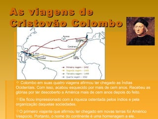 As viagens deAs viagens de
Cristovão ColomboCristovão Colombo
 Colombo em suas quatro viagens afirmou ter chegado as Índias
Ocidentais. Com isso, acabou esquecido por mais de cem anos. Recebeu as
glórias por ter descoberto a América mais de cem anos depois do feito.
Ele ficou impressionado com a riqueza ostentada pelos índios e pela
organização daquelas sociedades.
O primeiro viajante que afirmou ter chegado em novas terras foi Américo
Vespúcio. Portanto, o nome do continente é uma homenagem a ele.
 