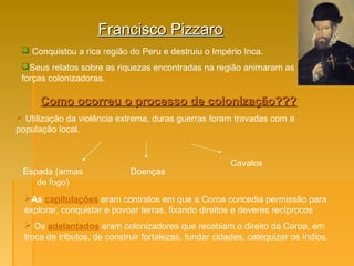 Francisco PizzaroFrancisco Pizzaro
 Conquistou a rica região do Peru e destruiu o Império Inca.
Seus relatos sobre as riquezas encontradas na região animaram as
forças colonizadoras.
Como ocorreu o processo de colonização???Como ocorreu o processo de colonização???
 Utilização da violência extrema, duras guerras foram travadas com a
população local.
Espada (armas
de fogo)
Doenças
Cavalos
As capitulações eram contratos em que a Coroa concedia permissão para
explorar, conquistar e povoar terras, fixando direitos e deveres recíprocos
 Os adelantados eram colonizadores que recebiam o direito da Coroa, em
troca de tributos, de construir fortalezas, fundar cidades, catequizar os índios.
 