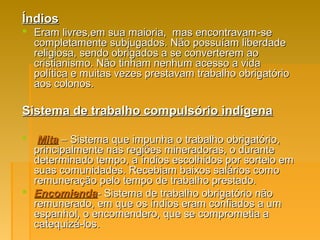 ÍndiosÍndios
 Eram livres,em sua maioria, mas encontravam-seEram livres,em sua maioria, mas encontravam-se
completamente subjugados. Não possuíam liberdadecompletamente subjugados. Não possuíam liberdade
religiosa, sendo obrigados a se converterem aoreligiosa, sendo obrigados a se converterem ao
cristianismo. Não tinham nenhum acesso a vidacristianismo. Não tinham nenhum acesso a vida
política e muitas vezes prestavam trabalho obrigatóriopolítica e muitas vezes prestavam trabalho obrigatório
aos colonos.aos colonos.
Sistema de trabalho compulsório indígenaSistema de trabalho compulsório indígena
 MitaMita – Sistema que impunha o trabalho obrigatório,– Sistema que impunha o trabalho obrigatório,
principalmente nas regiões mineradoras, o duranteprincipalmente nas regiões mineradoras, o durante
determinado tempo, a índios escolhidos por sorteio emdeterminado tempo, a índios escolhidos por sorteio em
suas comunidades. Recebiam baixos salários comosuas comunidades. Recebiam baixos salários como
remuneração pelo tempo de trabalho prestado.remuneração pelo tempo de trabalho prestado.
 EncomiendaEncomienda- Sistema de trabalho obrigatório não- Sistema de trabalho obrigatório não
remunerado, em que os índios eram confiados a umremunerado, em que os índios eram confiados a um
espanhol, o encomendero, que se comprometia aespanhol, o encomendero, que se comprometia a
catequizá-los.catequizá-los.
 