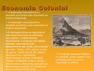 Economia ColonialEconomia Colonial
 A exploração mineradora foi a
atividade econômica mais importante na
América Espanhola
 A exploração mineradora foi a
atividade econômica mais importante na
América Espanhola
A mineração tornou-se responsável
pelo desenvolvimento de atividades
secundárias, complementares,
diversificando a produção nas regiões
vizinhas, responsáveis pelo
abastecimento das minas, com produtos
agrícolas - batata, milho, tabaco e cana
de açúcar - sendo que os dois últimos
destinavam-se à exportação;
desenvolveram também a atividade
criatória, fornecendo mulas e cavalos
para as minas. Mais tarde a pecuária se
desenvolveu na região sul, fornecendo
couro e charque à metrópole
 A produção artesanal indígena
foi permitida, porém passou a ser
controlada pela burocracia
espanhola na colônia.
 