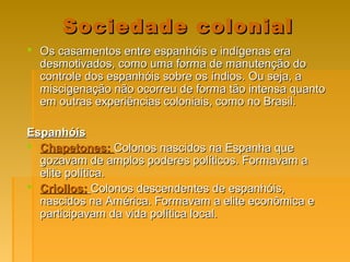 Sociedade colonialSociedade colonial
 Os casamentos entre espanhóis e indígenas eraOs casamentos entre espanhóis e indígenas era
desmotivados, como uma forma de manutenção dodesmotivados, como uma forma de manutenção do
controle dos espanhóis sobre os índios. Ou seja, acontrole dos espanhóis sobre os índios. Ou seja, a
miscigenação não ocorreu de forma tão intensa quantomiscigenação não ocorreu de forma tão intensa quanto
em outras experiências coloniais, como no Brasil.em outras experiências coloniais, como no Brasil.
EspanhóisEspanhóis
 Chapetones:Chapetones: Colonos nascidos na Espanha queColonos nascidos na Espanha que
gozavam de amplos poderes políticos. Formavam agozavam de amplos poderes políticos. Formavam a
elite política.elite política.
 Criollos:Criollos: Colonos descendentes de espanhóis,Colonos descendentes de espanhóis,
nascidos na América. Formavam a elite econômica enascidos na América. Formavam a elite econômica e
participavam da vida política local.participavam da vida política local.
 