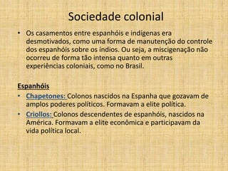 Sociedade colonial
• Os casamentos entre espanhóis e indígenas era
desmotivados, como uma forma de manutenção do controle
dos espanhóis sobre os índios. Ou seja, a miscigenação não
ocorreu de forma tão intensa quanto em outras
experiências coloniais, como no Brasil.
Espanhóis
• Chapetones: Colonos nascidos na Espanha que gozavam de
amplos poderes políticos. Formavam a elite política.
• Criollos: Colonos descendentes de espanhóis, nascidos na
América. Formavam a elite econômica e participavam da
vida política local.
 