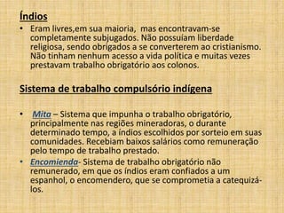 Índios
• Eram livres,em sua maioria, mas encontravam-se
completamente subjugados. Não possuíam liberdade
religiosa, sendo obrigados a se converterem ao cristianismo.
Não tinham nenhum acesso a vida política e muitas vezes
prestavam trabalho obrigatório aos colonos.
Sistema de trabalho compulsório indígena
• Mita – Sistema que impunha o trabalho obrigatório,
principalmente nas regiões mineradoras, o durante
determinado tempo, a índios escolhidos por sorteio em suas
comunidades. Recebiam baixos salários como remuneração
pelo tempo de trabalho prestado.
• Encomienda- Sistema de trabalho obrigatório não
remunerado, em que os índios eram confiados a um
espanhol, o encomendero, que se comprometia a catequizá-
los.
 