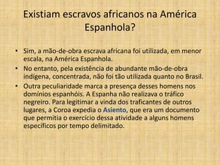 Existiam escravos africanos na América
Espanhola?
• Sim, a mão-de-obra escrava africana foi utilizada, em menor
escala, na América Espanhola.
• No entanto, pela existência de abundante mão-de-obra
indígena, concentrada, não foi tão utilizada quanto no Brasil.
• Outra peculiaridade marca a presença desses homens nos
domínios espanhóis. A Espanha não realizava o tráfico
negreiro. Para legitimar a vinda dos traficantes de outros
lugares, a Coroa expedia o Asiento, que era um documento
que permitia o exercício dessa atividade a alguns homens
específicos por tempo delimitado.
 