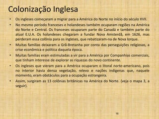 Colonização Inglesa
• Os ingleses começaram a migrar para a América do Norte no início do século XVII.
• No mesmo período franceses e holandeses também ocuparam regiões na América
do Norte e Central. Os franceses ocuparam parte do Canadá e também parte do
atual E.U.A. Os holandeses chegaram a fundar Nova Amsterdã, em 1626, mas
perderam essa colônia para os ingleses, que rebatizaram-na de Nova Iorque.
• Muitas famílias deixaram a Grã-Bretanha por conta das perseguições religiosas, a
crise econômica e política daquela época.
• Muitas famílias eram estimuladas a vir para a América por Companhias comerciais,
que tinham interesse de explorar as riquezas do novo continente.
• Os ingleses que vieram para a América ocuparam o litoral norte-americano, pois
no interior havia densa vegetação, relevo e nações indígenas que, naquele
momento, eram obstáculos para a ocupação estrangeira.
• Assim, surgiram as 13 colônias britânicas na América do Norte. (veja o mapa 3, a
seguir).
16
 