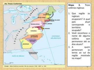 17
Mapa 3. Treze
colônias inglesas
1. Que região os
ingleses
ocuparam? A qual
país atual
corresponde o
território
ocupado?
2. Você reconhece o
nome de alguma
colônia que
permanece até os
dias atuais?
3. A quem
pertenciam as
terras ao sul da
região mostrada
no mapa?
 
