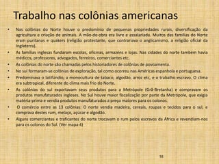 Trabalho nas colônias americanas
• Nas colônias do Norte houve o predomínio de pequenas propriedades rurais, diversificação da
agricultura e criação de animais. A mão-de-obra era livre e assalariada. Muitos das famílias do Norte
eram puritanas e quakers (religião protestante, que contrariava o anglicanismo, a religião oficial da
Inglaterra).
• As famílias inglesas fundaram escolas, oficinas, armazéns e lojas. Nas cidades do norte também havia
médicos, professores, advogados, ferreiros, comerciantes etc.
• As colônias do norte são chamadas pelos historiadores de colônias de povoamento.
• No sul formaram-se colônias de exploração, tal como ocorreu nas Américas espanhola e portuguesa.
• Predominava o latifúndio, a monocultura de tabaco, algodão, arroz etc, e o trabalho escravo. O clima
era subtropical, diferente do clima mais frio do Norte.
• As colônias do sul exportavam seus produtos para a Metrópole (Grã-Bretanha) e compravam os
produtos manufaturados ingleses. No Sul houve maior fiscalização por parte da Metrópole, que exigia
matéria-prima e vendia produtos manufaturados a preço maiores para os colonos.
• O comércio entre as 13 colônias: O norte vendia madeira, cereais, roupas e tecidos para o sul, e
comprava destes rum, melaço, açúcar e algodão.
• Alguns comerciantes e traficantes do norte trocavam o rum pelos escravos da África e revendiam-nos
para os colonos do Sul. (Ver mapa 4)
18
 