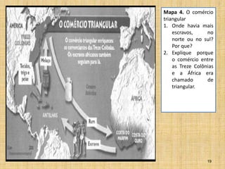 19
Mapa 4. O comércio
triangular
1. Onde havia mais
escravos, no
norte ou no sul?
Por que?
2. Explique porque
o comércio entre
as Treze Colônias
e a África era
chamado de
triangular.
 