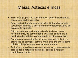 Maias, Astecas e Incas
• Esses três grupos são considerados, pelos historiadores,
como sociedades agrícolas.
• Eram materialmente desenvolvidos, tinham hierarquia
social bem definida e possuíam um complexo sistema de
exploração agrícola.
• Não possuíam propriedade privada. As terras eram,
normalmente, da comunidade. O Estado controlava a
produção das aldeias, coordenando as obras coletivas.
• Dominavam comunidades vizinhas, exigindo tributos e
prestação de serviços, como a mita, que era um trabalho
coletivo obrigatório para o grupo dominante.
• Politeístas, acreditavam em vários deuses, normalmente
associados a natureza. Para eles, política e religião
caminhavam juntas.
 