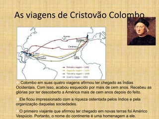 As viagens de Cristovão Colombo
 Colombo em suas quatro viagens afirmou ter chegado as Índias
Ocidentais. Com isso, acabou esquecido por mais de cem anos. Recebeu as
glórias por ter descoberto a América mais de cem anos depois do feito.
Ele ficou impressionado com a riqueza ostentada pelos índios e pela
organização daquelas sociedades.
O primeiro viajante que afirmou ter chegado em novas terras foi Américo
Vespúcio. Portanto, o nome do continente é uma homenagem a ele.
 
