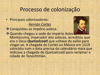 Processo de colonização
• Principais colonizadores:
Hernán Cortez
Conquistou os império asteca.
Quando chegou a sede do império Asteca,
Montezuma, imperador dos astecas, acreditou que
era o Deus Quetzalcoatl que voltava do exílio para
vingar-se. A chegada de Cortés ao México em 1519
coincidiu com a data precisa do calendário maia que
indicava a chegada de Quetzalcoatl para reclamar a
cidade de Tenochtitlán.
 