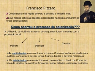 Francisco Pizzaro
 Conquistou a rica região do Peru e destruiu o Império Inca.
Seus relatos sobre as riquezas encontradas na região animaram as
forças colonizadoras.
Como ocorreu o processo de colonização???
 Utilização da violência extrema, duras guerras foram travadas com a
população local.
Pólvora Doenças
Cavalos
As capitulações eram contratos em que a Coroa concedia permissão para
explorar, conquistar e povoar terras, fixando direitos e deveres recíprocos
 Os adelantados eram colonizadores que recebiam o direito da Coroa, em
troca de tributos, de construir fortalezas, fundar cidades, catequizar os índios.
 