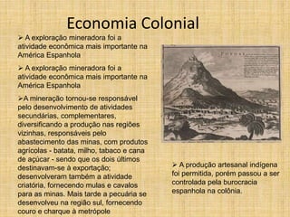 Economia Colonial
 A exploração mineradora foi a
atividade econômica mais importante na
América Espanhola
 A exploração mineradora foi a
atividade econômica mais importante na
América Espanhola
A mineração tornou-se responsável
pelo desenvolvimento de atividades
secundárias, complementares,
diversificando a produção nas regiões
vizinhas, responsáveis pelo
abastecimento das minas, com produtos
agrícolas - batata, milho, tabaco e cana
de açúcar - sendo que os dois últimos
destinavam-se à exportação;
desenvolveram também a atividade
criatória, fornecendo mulas e cavalos
para as minas. Mais tarde a pecuária se
desenvolveu na região sul, fornecendo
couro e charque à metrópole
 A produção artesanal indígena
foi permitida, porém passou a ser
controlada pela burocracia
espanhola na colônia.
 