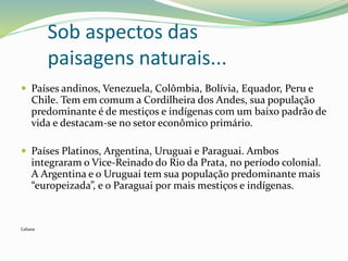 Sob aspectos das
paisagens naturais...
 Países andinos, Venezuela, Colômbia, Bolívia, Equador, Peru e
Chile. Tem em comum a Cordilheira dos Andes, sua população
predominante é de mestiços e indígenas com um baixo padrão de
vida e destacam-se no setor econômico primário.
 Países Platinos, Argentina, Uruguai e Paraguai. Ambos
integraram o Vice-Reinado do Rio da Prata, no período colonial.
A Argentina e o Uruguai tem sua população predominante mais
“europeizada”, e o Paraguai por mais mestiços e indígenas.
Lidiane
 