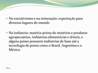  No extrativismo e na mineração: exportação para
diversos lugares do mundo
 Na indústria: matéria-prima de minérios e produtos
agropecuários, indústrias alimentícias e têxteis, e
alguns países possuem indústrias de base até a
tecnologia de ponta como o Brasil, Argentina e o
México.
Lidiane
 