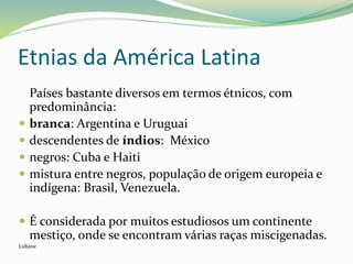 Etnias da América Latina
Países bastante diversos em termos étnicos, com
predominância:
 branca: Argentina e Uruguai
 descendentes de índios: México
 negros: Cuba e Haiti
 mistura entre negros, população de origem europeia e
indígena: Brasil, Venezuela.
 É considerada por muitos estudiosos um continente
mestiço, onde se encontram várias raças miscigenadas.
Lidiane
 
