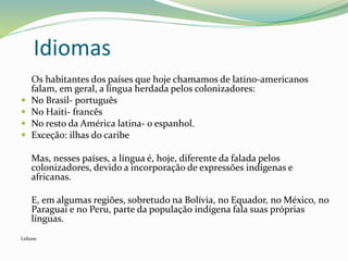 Idiomas
Os habitantes dos países que hoje chamamos de latino-americanos
falam, em geral, a língua herdada pelos colonizadores:
 No Brasil- português
 No Haiti- francês
 No resto da América latina- o espanhol.
 Exceção: ilhas do caribe
Mas, nesses países, a língua é, hoje, diferente da falada pelos
colonizadores, devido a incorporação de expressões indígenas e
africanas.
E, em algumas regiões, sobretudo na Bolívia, no Equador, no México, no
Paraguai e no Peru, parte da população indígena fala suas próprias
línguas.
Lidiane
 