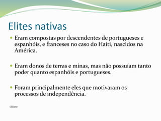 Elites nativas
 Eram compostas por descendentes de portugueses e
espanhóis, e franceses no caso do Haiti, nascidos na
América.
 Eram donos de terras e minas, mas não possuíam tanto
poder quanto espanhóis e portugueses.
 Foram principalmente eles que motivaram os
processos de independência.
Lidiane
 