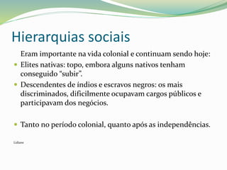 Hierarquias sociais
Eram importante na vida colonial e continuam sendo hoje:
 Elites nativas: topo, embora alguns nativos tenham
conseguido “subir”.
 Descendentes de índios e escravos negros: os mais
discriminados, dificilmente ocupavam cargos públicos e
participavam dos negócios.
 Tanto no período colonial, quanto após as independências.
Lidiane
 