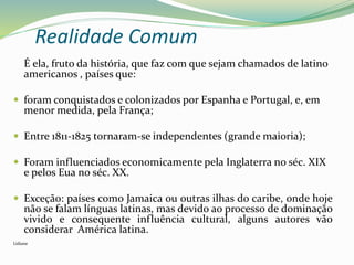 É ela, fruto da história, que faz com que sejam chamados de latino
americanos , países que:
 foram conquistados e colonizados por Espanha e Portugal, e, em
menor medida, pela França;
 Entre 1811-1825 tornaram-se independentes (grande maioria);
 Foram influenciados economicamente pela Inglaterra no séc. XIX
e pelos Eua no séc. XX.
 Exceção: países como Jamaica ou outras ilhas do caribe, onde hoje
não se falam línguas latinas, mas devido ao processo de dominação
vivido e consequente influência cultural, alguns autores vão
considerar América latina.
Lidiane
Realidade Comum
 