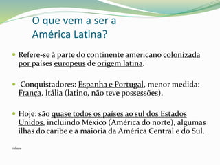 O que vem a ser a
América Latina?
 Refere-se à parte do continente americano colonizada
por países europeus de origem latina.
 Conquistadores: Espanha e Portugal, menor medida:
França. Itália (latino, não teve possessões).
 Hoje: são quase todos os países ao sul dos Estados
Unidos, incluindo México (América do norte), algumas
ilhas do caribe e a maioria da América Central e do Sul.
Lidiane
 