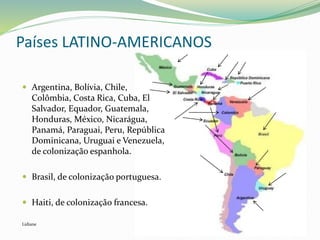 Países LATINO-AMERICANOS
 Argentina, Bolívia, Chile,
Colômbia, Costa Rica, Cuba, El
Salvador, Equador, Guatemala,
Honduras, México, Nicarágua,
Panamá, Paraguai, Peru, República
Dominicana, Uruguai e Venezuela,
de colonização espanhola.
 Brasil, de colonização portuguesa.
 Haiti, de colonização francesa.
Lidiane
 