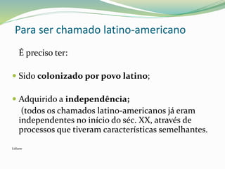 É preciso ter:
 Sido colonizado por povo latino;
 Adquirido a independência;
(todos os chamados latino-americanos já eram
independentes no início do séc. XX, através de
processos que tiveram características semelhantes.
Lidiane
Para ser chamado latino-americano
 