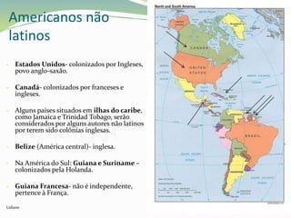 - Estados Unidos- colonizados por Ingleses,
povo anglo-saxão.
- Canadá- colonizados por franceses e
ingleses.
- Alguns países situados em ilhas do caribe,
como Jamaica e Trinidad Tobago, serão
considerados por alguns autores não latinos
por terem sido colônias inglesas.
- Belize (América central)- inglesa.
- Na América do Sul: Guiana e Suriname –
colonizados pela Holanda.
- Guiana Francesa- não é independente,
pertence à França.
Lidiane
Americanos não
latinos
 