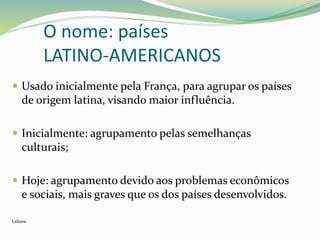 O nome: países
LATINO-AMERICANOS
 Usado inicialmente pela França, para agrupar os países
de origem latina, visando maior influência.
 Inicialmente: agrupamento pelas semelhanças
culturais;
 Hoje: agrupamento devido aos problemas econômicos
e sociais, mais graves que os dos países desenvolvidos.
Lidiane
 