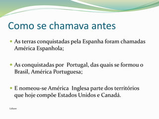 Como se chamava antes
 As terras conquistadas pela Espanha foram chamadas
América Espanhola;
 As conquistadas por Portugal, das quais se formou o
Brasil, América Portuguesa;
 E nomeou-se América Inglesa parte dos territórios
que hoje compõe Estados Unidos e Canadá.
Lidiane
 